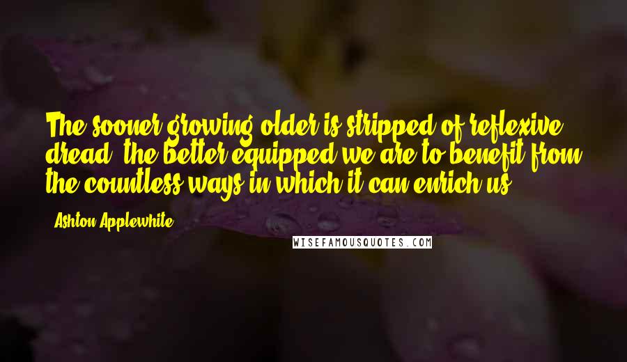 Ashton Applewhite quotes: The sooner growing older is stripped of reflexive dread, the better equipped we are to benefit from the countless ways in which it can enrich us.