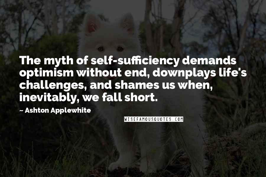 Ashton Applewhite quotes: The myth of self-sufficiency demands optimism without end, downplays life's challenges, and shames us when, inevitably, we fall short.