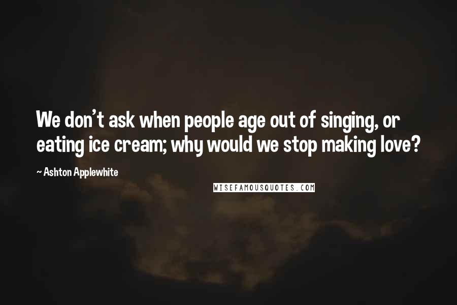 Ashton Applewhite quotes: We don't ask when people age out of singing, or eating ice cream; why would we stop making love?