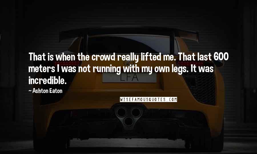 Ashton Eaton quotes: That is when the crowd really lifted me. That last 600 meters I was not running with my own legs. It was incredible.