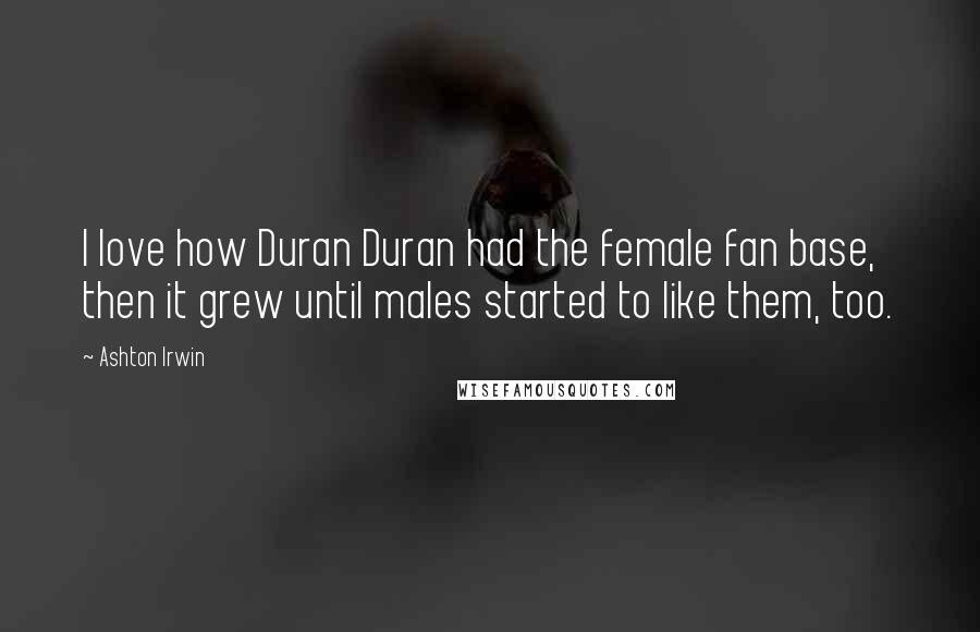 Ashton Irwin quotes: I love how Duran Duran had the female fan base, then it grew until males started to like them, too.