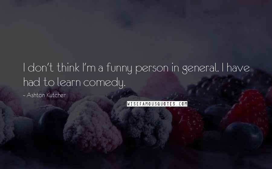 Ashton Kutcher quotes: I don't think I'm a funny person in general. I have had to learn comedy.