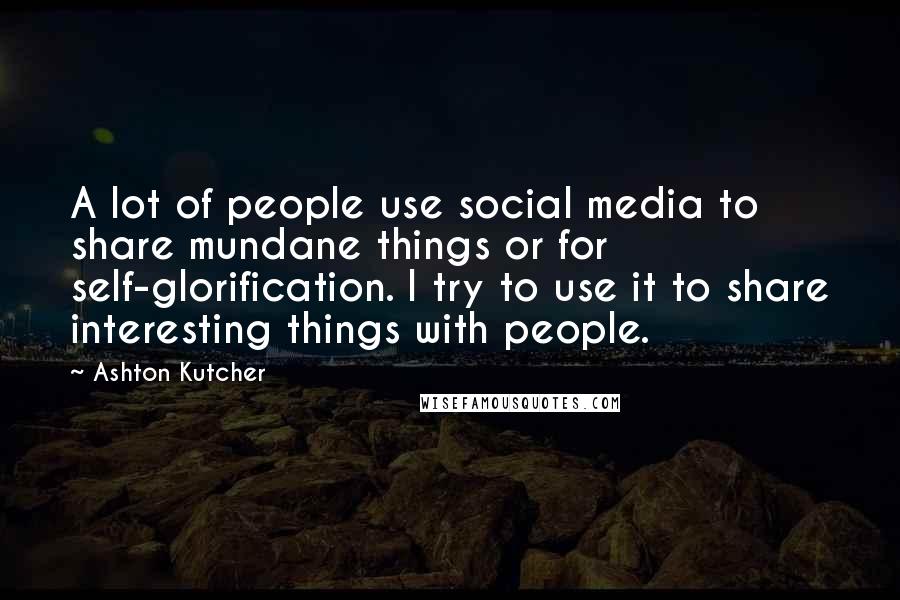 Ashton Kutcher quotes: A lot of people use social media to share mundane things or for self-glorification. I try to use it to share interesting things with people.