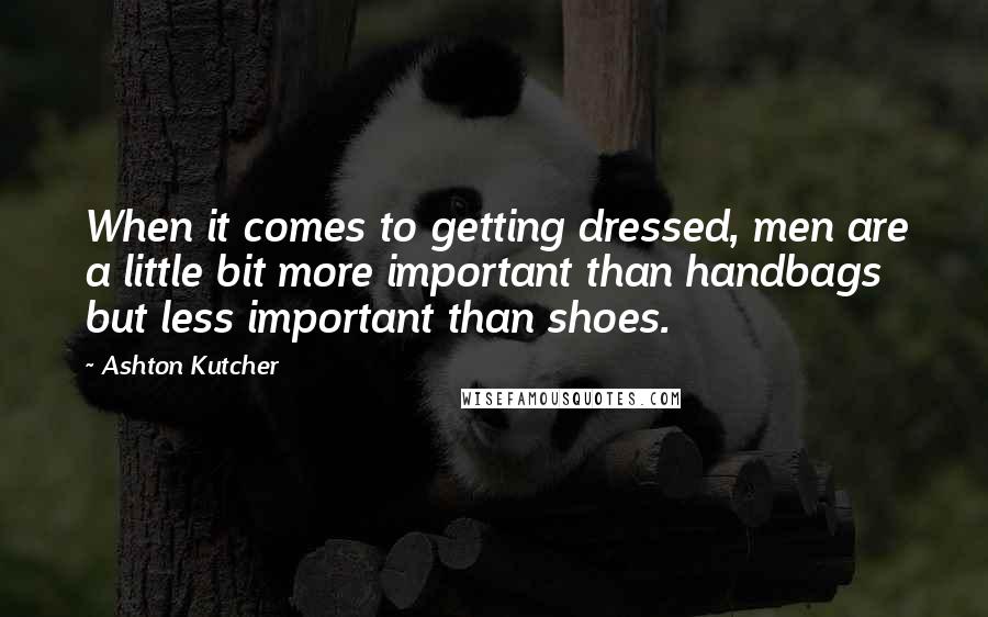 Ashton Kutcher quotes: When it comes to getting dressed, men are a little bit more important than handbags but less important than shoes.