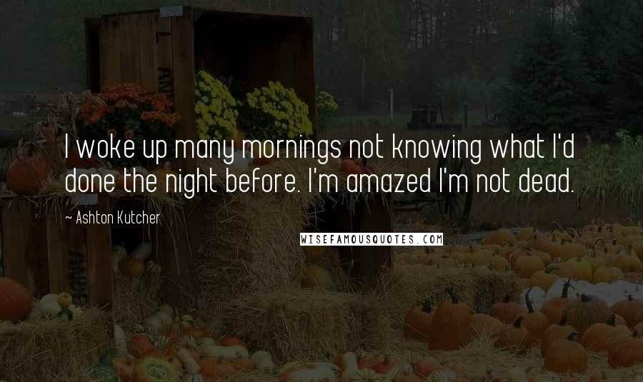Ashton Kutcher quotes: I woke up many mornings not knowing what I'd done the night before. I'm amazed I'm not dead.