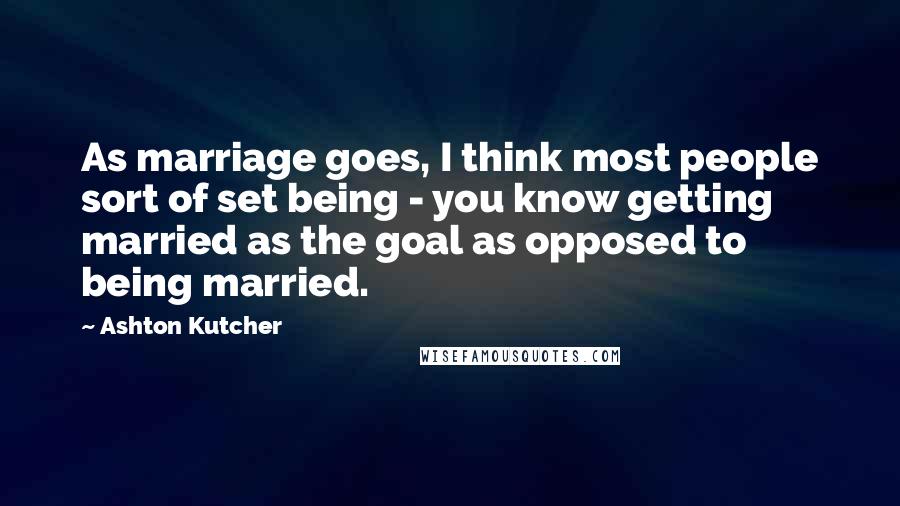 Ashton Kutcher quotes: As marriage goes, I think most people sort of set being - you know getting married as the goal as opposed to being married.