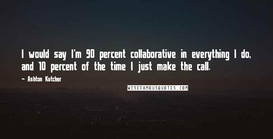 Ashton Kutcher quotes: I would say I'm 90 percent collaborative in everything I do, and 10 percent of the time I just make the call.