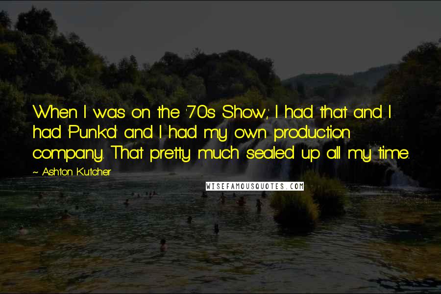 Ashton Kutcher quotes: When I was on the '70s Show,' I had that and I had 'Punk'd' and I had my own production company. That pretty much sealed up all my time.