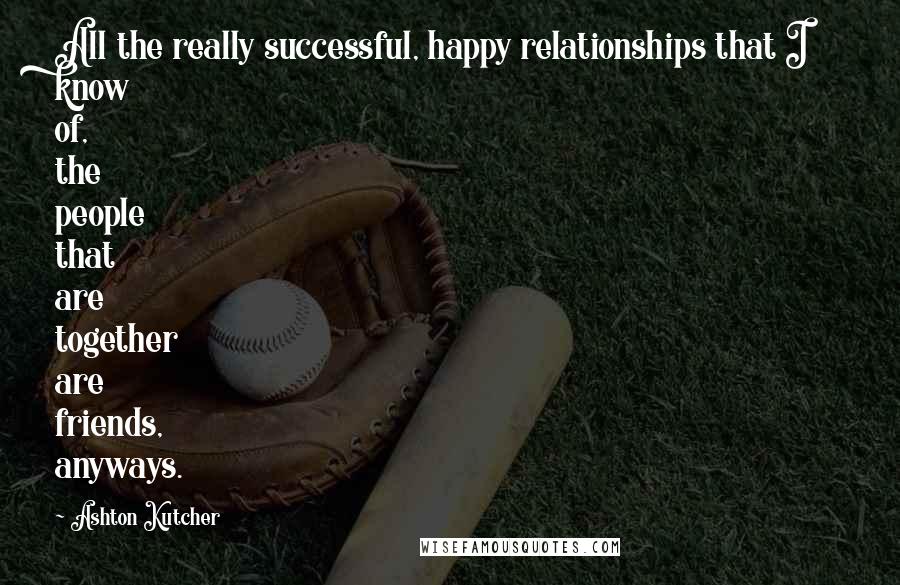 Ashton Kutcher quotes: All the really successful, happy relationships that I know of, the people that are together are friends, anyways.
