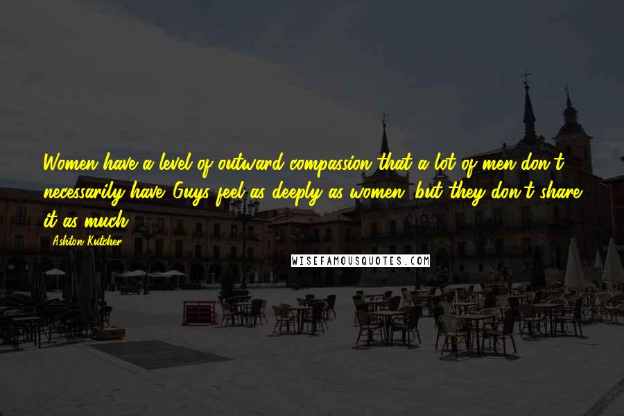 Ashton Kutcher quotes: Women have a level of outward compassion that a lot of men don't necessarily have. Guys feel as deeply as women, but they don't share it as much.