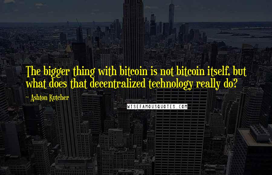 Ashton Kutcher quotes: The bigger thing with bitcoin is not bitcoin itself, but what does that decentralized technology really do?