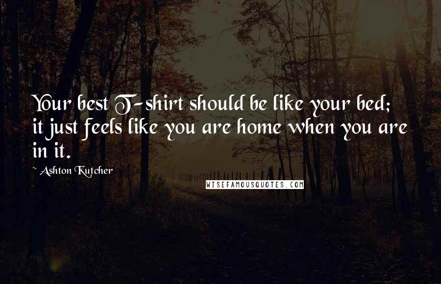 Ashton Kutcher quotes: Your best T-shirt should be like your bed; it just feels like you are home when you are in it.