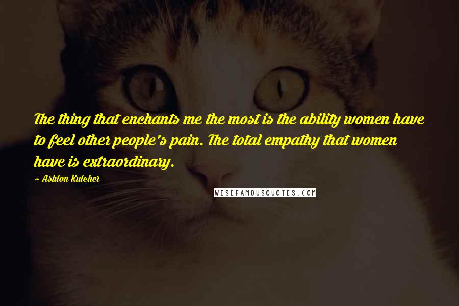 Ashton Kutcher quotes: The thing that enchants me the most is the ability women have to feel other people's pain. The total empathy that women have is extraordinary.