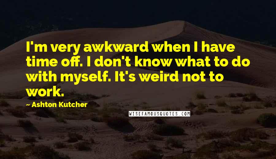 Ashton Kutcher quotes: I'm very awkward when I have time off. I don't know what to do with myself. It's weird not to work.