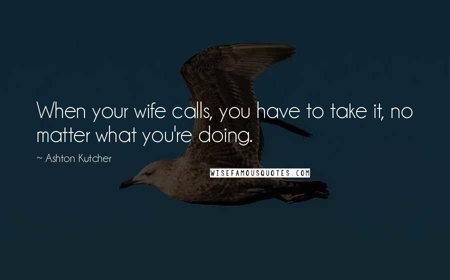 Ashton Kutcher quotes: When your wife calls, you have to take it, no matter what you're doing.