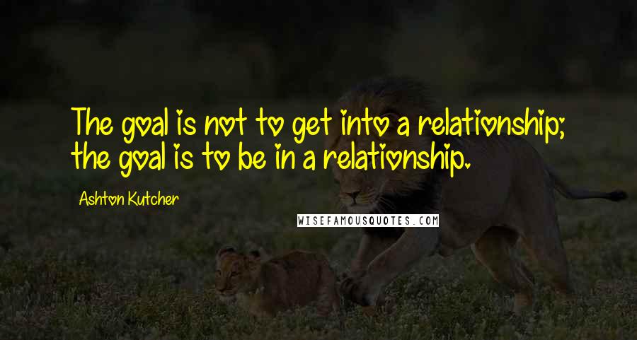 Ashton Kutcher quotes: The goal is not to get into a relationship; the goal is to be in a relationship.