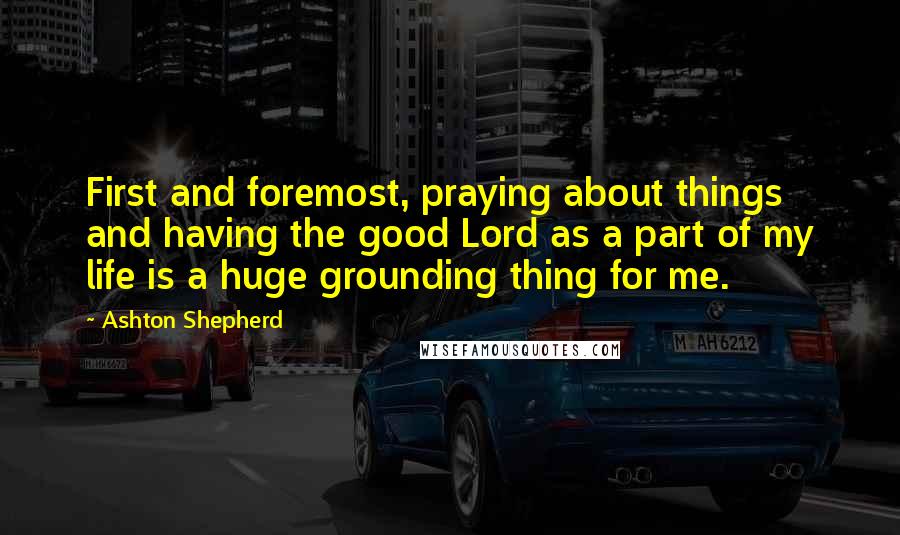 Ashton Shepherd quotes: First and foremost, praying about things and having the good Lord as a part of my life is a huge grounding thing for me.