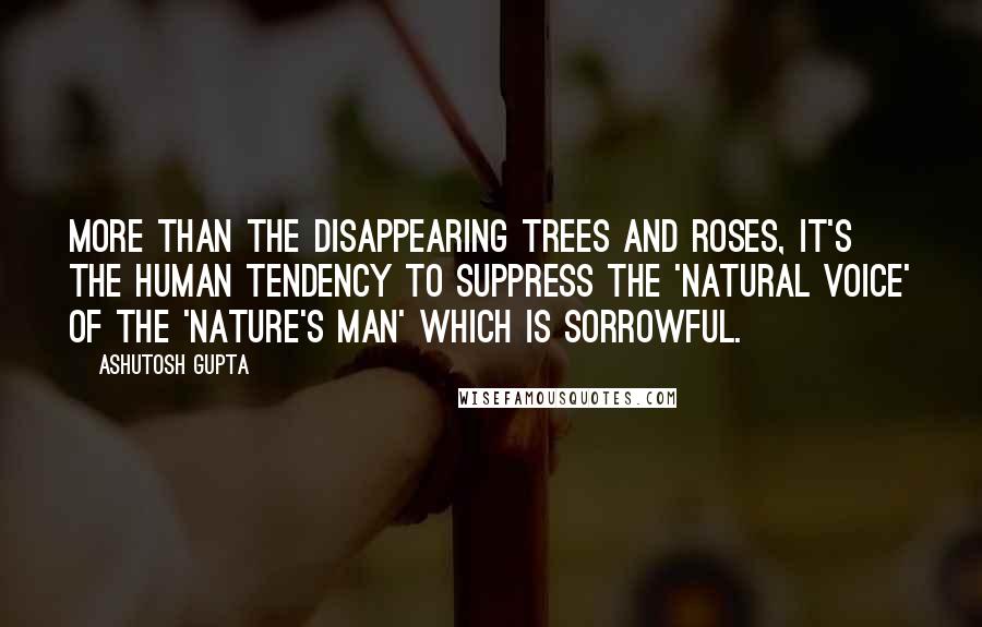 Ashutosh Gupta quotes: More than the disappearing trees and roses, it's the human tendency to suppress the 'Natural Voice' of the 'Nature's Man' which is sorrowful.