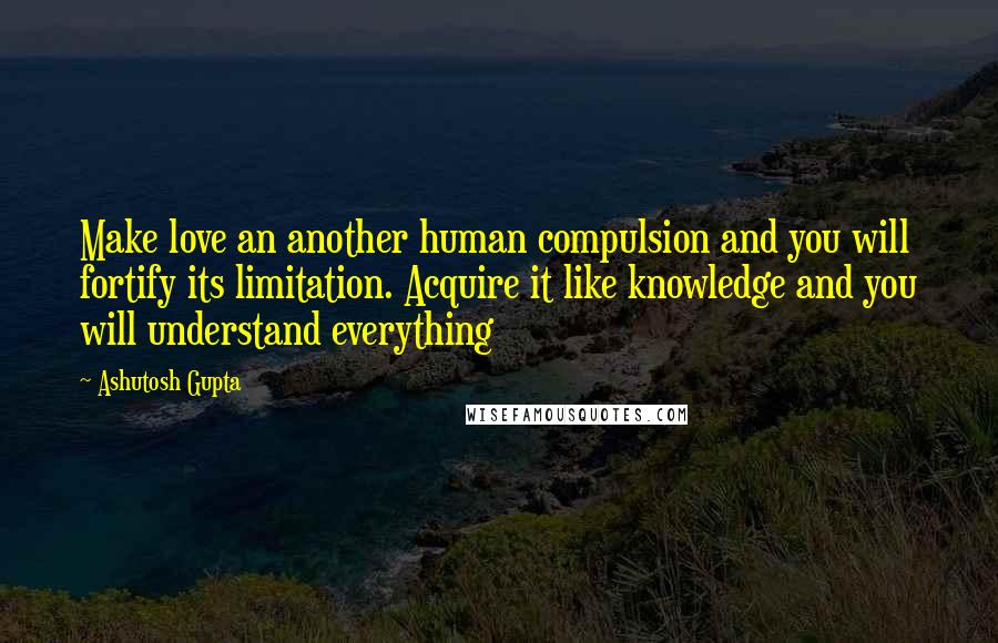 Ashutosh Gupta quotes: Make love an another human compulsion and you will fortify its limitation. Acquire it like knowledge and you will understand everything