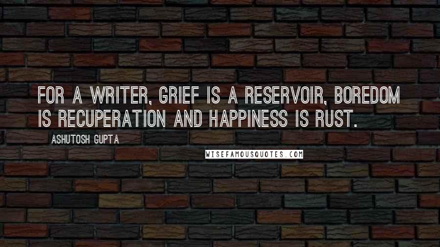Ashutosh Gupta quotes: For a writer, grief is a reservoir, boredom is recuperation and happiness is rust.