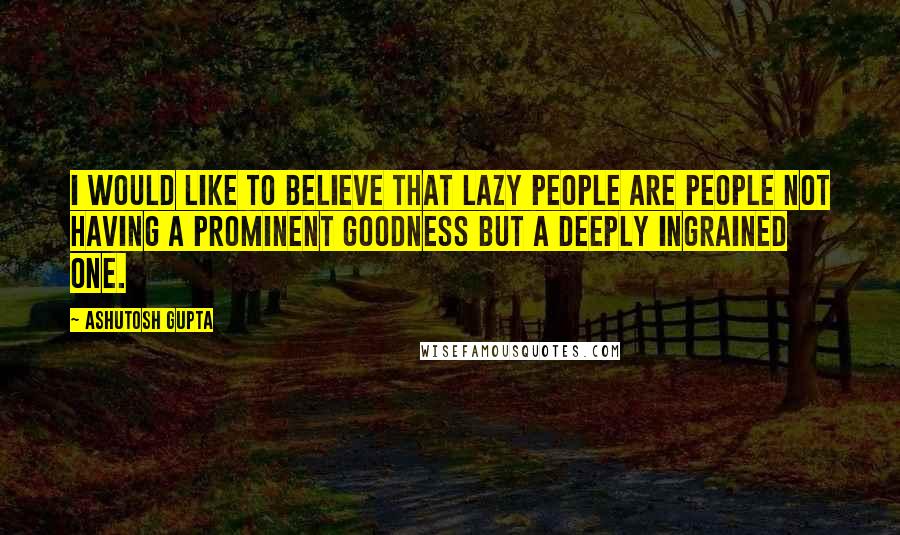 Ashutosh Gupta quotes: I would like to believe that lazy people are people not having a prominent goodness but a deeply ingrained one.