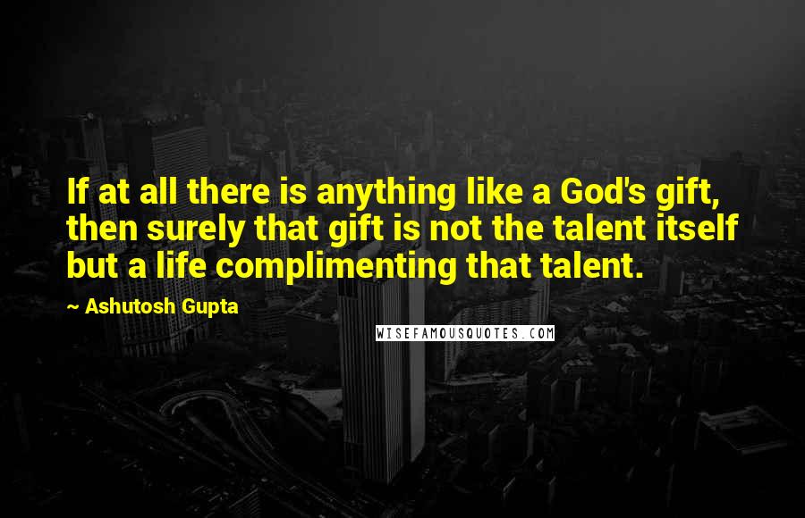 Ashutosh Gupta quotes: If at all there is anything like a God's gift, then surely that gift is not the talent itself but a life complimenting that talent.