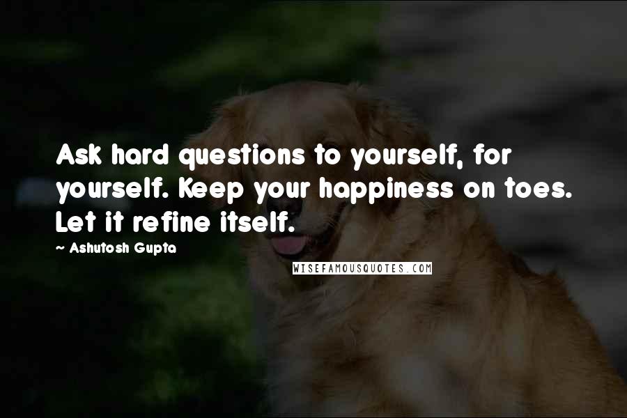 Ashutosh Gupta quotes: Ask hard questions to yourself, for yourself. Keep your happiness on toes. Let it refine itself.