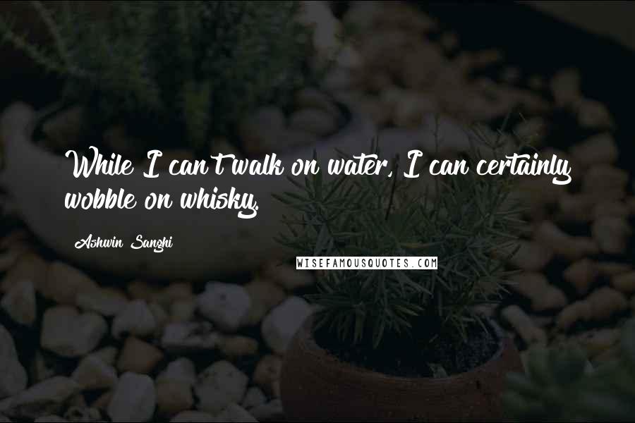 Ashwin Sanghi quotes: While I can't walk on water, I can certainly wobble on whisky.