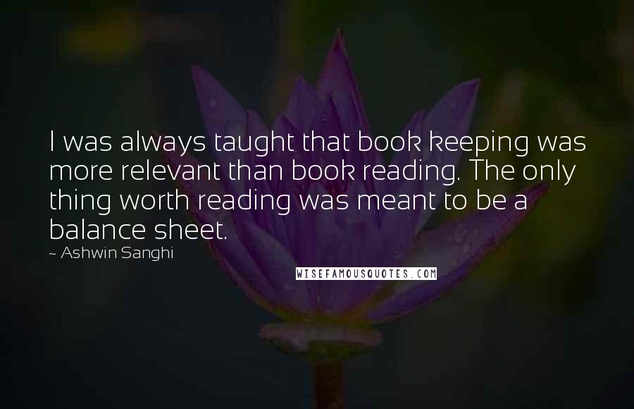 Ashwin Sanghi quotes: I was always taught that book keeping was more relevant than book reading. The only thing worth reading was meant to be a balance sheet.