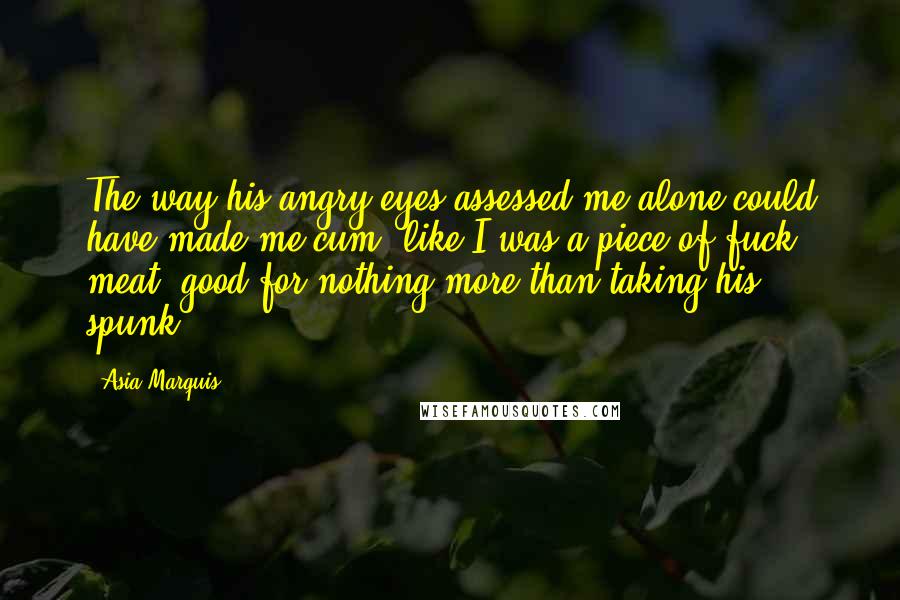 Asia Marquis quotes: The way his angry eyes assessed me alone could have made me cum, like I was a piece of fuck meat, good for nothing more than taking his spunk. Asia Marquis quotes: The way his angry eyes assessed me alone could have made me cum, like I was a piece of fuck meat, good for nothing more than taking his spunk.