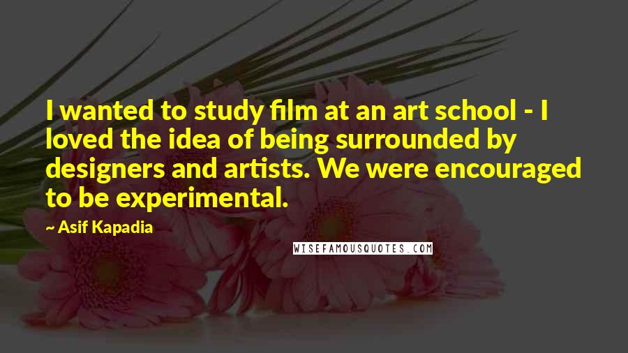 Asif Kapadia quotes: I wanted to study film at an art school - I loved the idea of being surrounded by designers and artists. We were encouraged to be experimental.