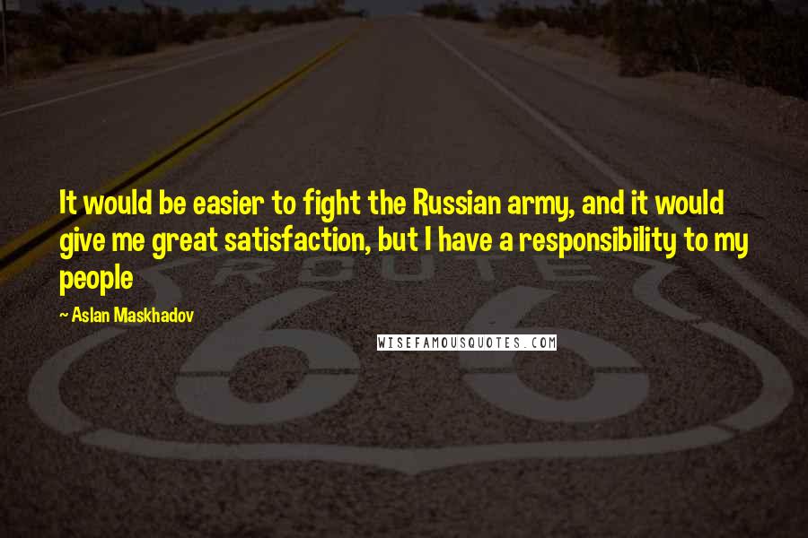 Aslan Maskhadov quotes: It would be easier to fight the Russian army, and it would give me great satisfaction, but I have a responsibility to my people Aslan Maskhadov quotes: It would be easier to fight the Russian army, and it would give me great satisfaction, but I have a responsibility to my people