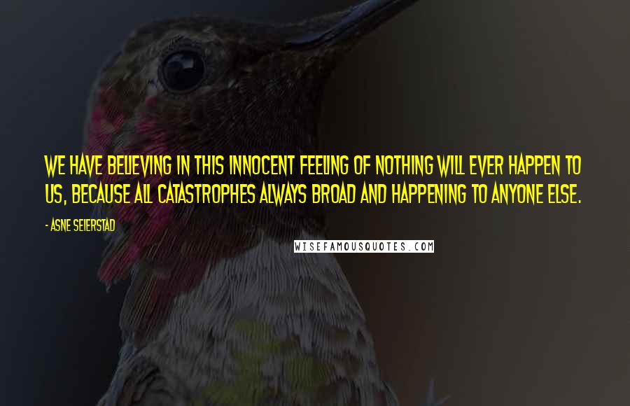 Asne Seierstad quotes: We have believing in this innocent feeling of nothing will ever happen to us, because all catastrophes always broad and happening to anyone else.