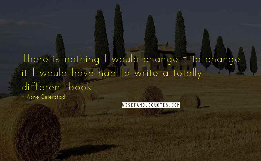 Asne Seierstad quotes: There is nothing I would change - to change it I would have had to write a totally different book.