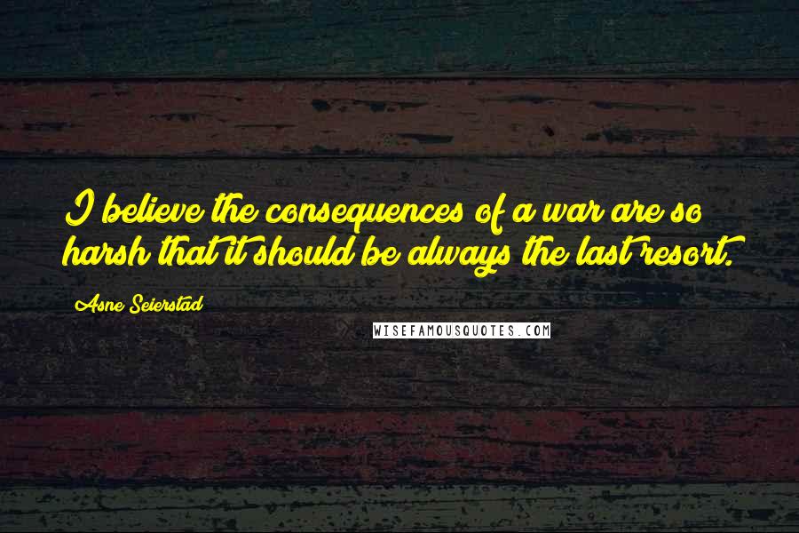 Asne Seierstad quotes: I believe the consequences of a war are so harsh that it should be always the last resort.