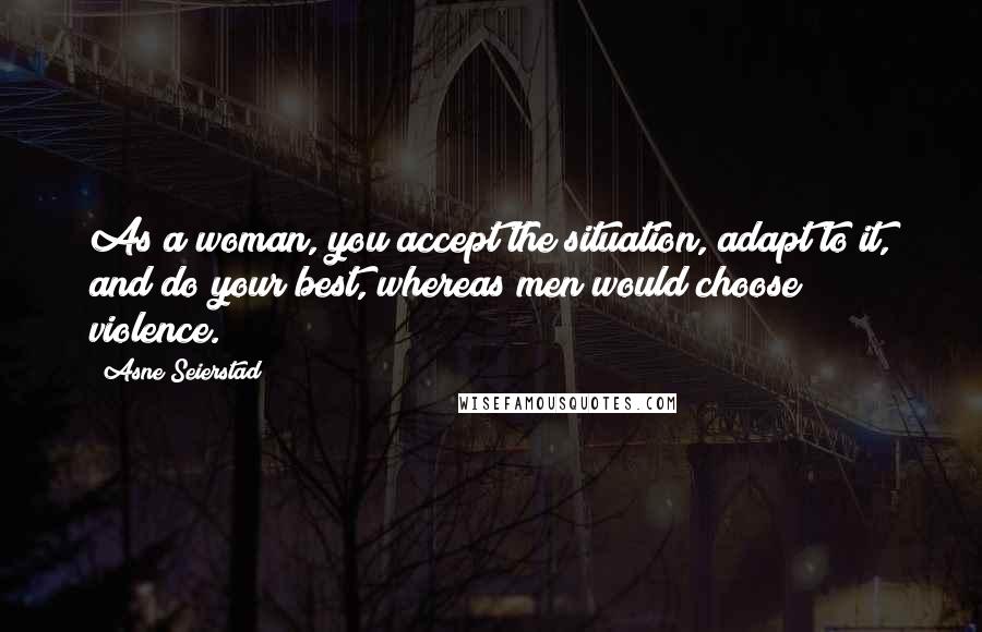 Asne Seierstad quotes: As a woman, you accept the situation, adapt to it, and do your best, whereas men would choose violence.