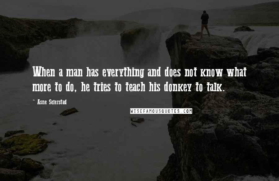 Asne Seierstad quotes: When a man has everything and does not know what more to do, he tries to teach his donkey to talk.