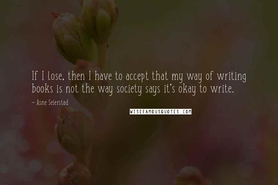 Asne Seierstad quotes: If I lose, then I have to accept that my way of writing books is not the way society says it's okay to write.