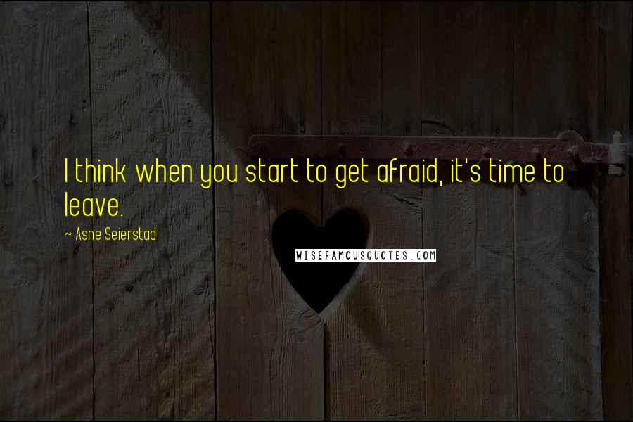 Asne Seierstad quotes: I think when you start to get afraid, it's time to leave.