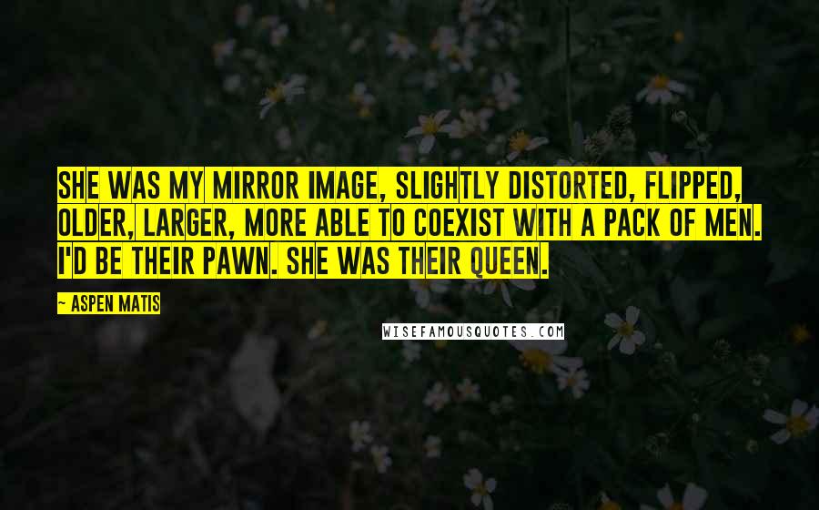 Aspen Matis quotes: She was my mirror image, slightly distorted, flipped, older, larger, more able to coexist with a pack of men. I'd be their pawn. She was their queen. Aspen Matis quotes: She was my mirror image, slightly distorted, flipped, older, larger, more able to coexist with a pack of men. I'd be their pawn. She was their queen.