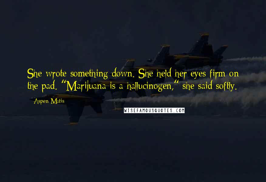 Aspen Matis quotes: She wrote something down. She held her eyes firm on the pad. "Marijuana is a hallucinogen," she said softly. Aspen Matis quotes: She wrote something down. She held her eyes firm on the pad. "Marijuana is a hallucinogen," she said softly.