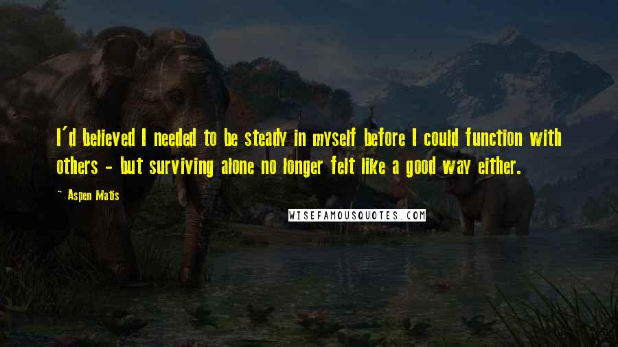 Aspen Matis quotes: I'd believed I needed to be steady in myself before I could function with others - but surviving alone no longer felt like a good way either. Aspen Matis quotes: I'd believed I needed to be steady in myself before I could function with others - but surviving alone no longer felt like a good way either.