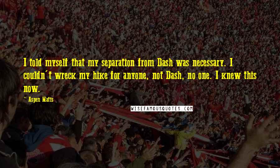 Aspen Matis quotes: I told myself that my separation from Dash was necessary. I couldn't wreck my hike for anyone, not Dash, no one. I knew this now. Aspen Matis quotes: I told myself that my separation from Dash was necessary. I couldn't wreck my hike for anyone, not Dash, no one. I knew this now.
