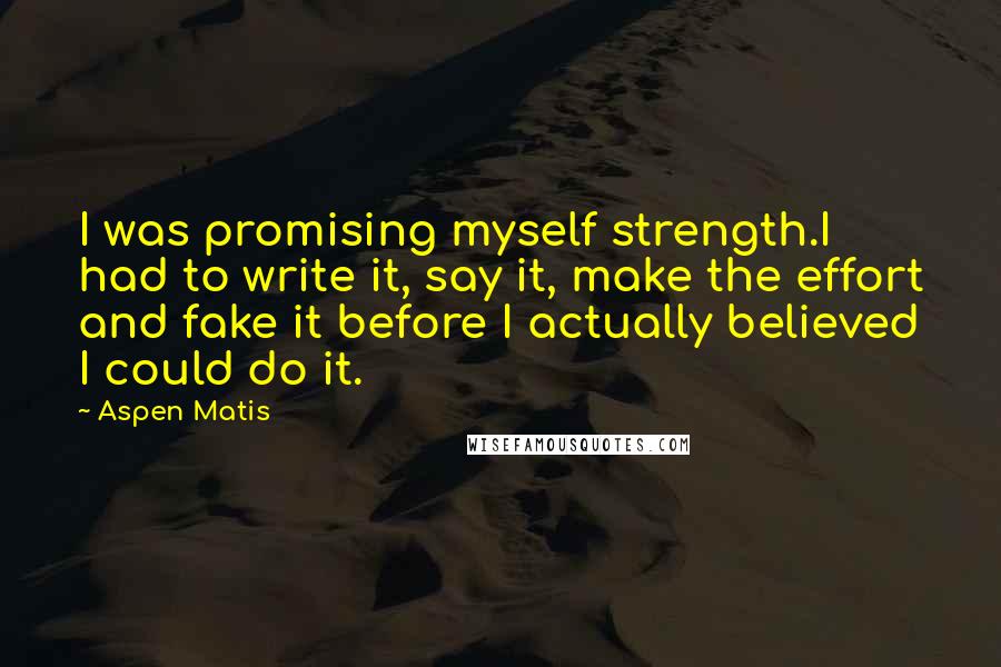 Aspen Matis quotes: I was promising myself strength.I had to write it, say it, make the effort and fake it before I actually believed I could do it. Aspen Matis quotes: I was promising myself strength.I had to write it, say it, make the effort and fake it before I actually believed I could do it.