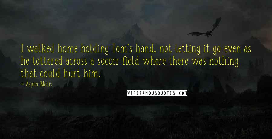 Aspen Matis quotes: I walked home holding Tom's hand, not letting it go even as he tottered across a soccer field where there was nothing that could hurt him.