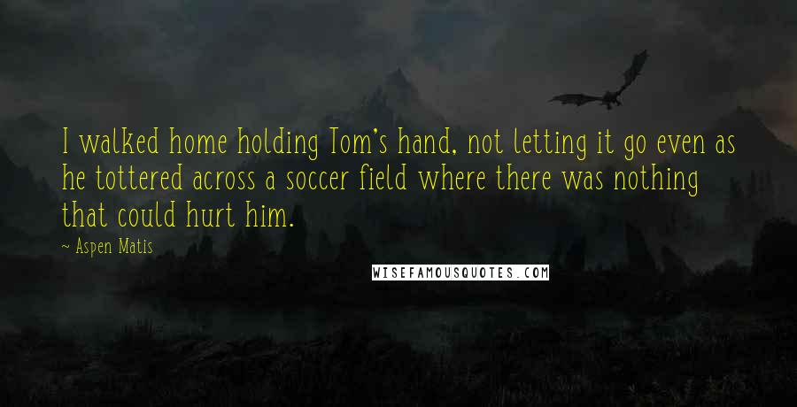 Aspen Matis quotes: I walked home holding Tom's hand, not letting it go even as he tottered across a soccer field where there was nothing that could hurt him. Aspen Matis quotes: I walked home holding Tom's hand, not letting it go even as he tottered across a soccer field where there was nothing that could hurt him.
