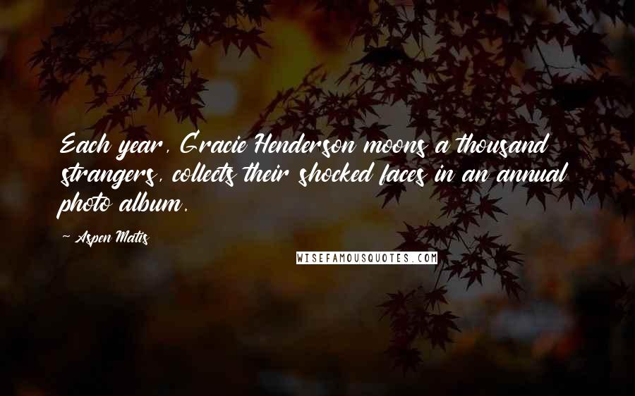 Aspen Matis quotes: Each year, Gracie Henderson moons a thousand strangers, collects their shocked faces in an annual photo album. Aspen Matis quotes: Each year, Gracie Henderson moons a thousand strangers, collects their shocked faces in an annual photo album.