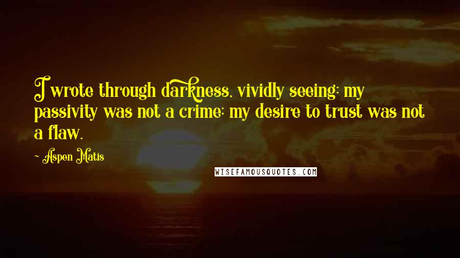 Aspen Matis quotes: I wrote through darkness, vividly seeing: my passivity was not a crime; my desire to trust was not a flaw. Aspen Matis quotes: I wrote through darkness, vividly seeing: my passivity was not a crime; my desire to trust was not a flaw.