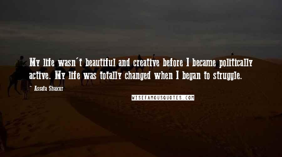 Assata Shakur quotes: My life wasn't beautiful and creative before I became politically active. My life was totally changed when I began to struggle.