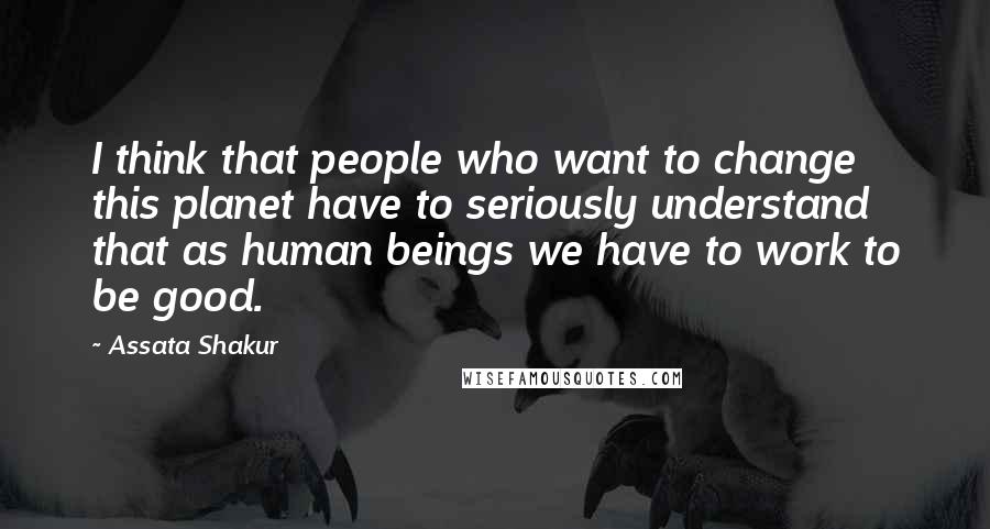 Assata Shakur quotes: I think that people who want to change this planet have to seriously understand that as human beings we have to work to be good.